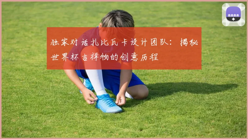 独家对话扎比瓦卡设计团队：揭秘世界杯吉祥物的创意历程