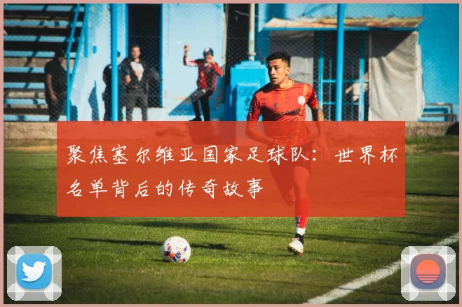 聚焦塞尔维亚国家足球队：世界杯名单背后的传奇故事