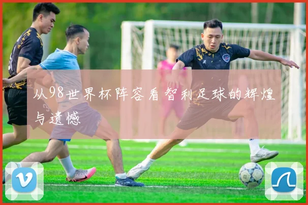 从98世界杯阵容看智利足球的辉煌与遗憾